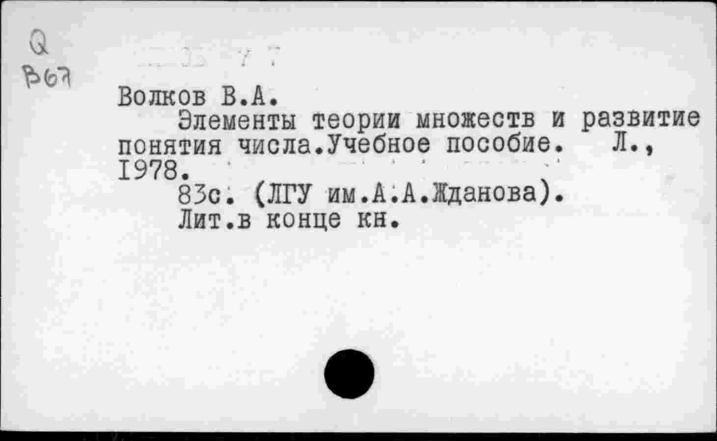 ﻿а
Волков В.А.
Элементы теории множеств и развитие понятия числа.Учебное пособие. Л., 1978.	' '
83с. (ЛГУ им.А.А.Жданова).
Лит.в конце кн.